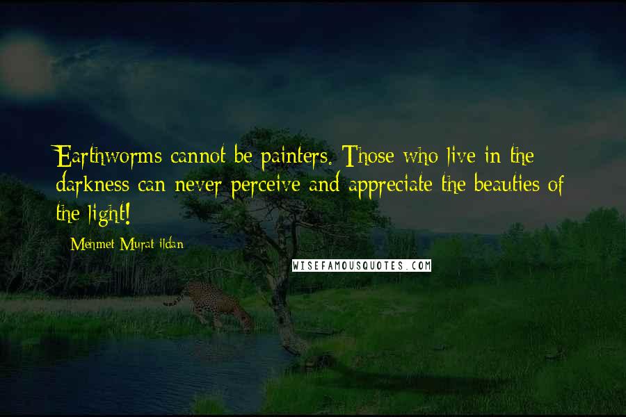 Mehmet Murat Ildan Quotes: Earthworms cannot be painters. Those who live in the darkness can never perceive and appreciate the beauties of the light!