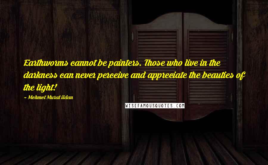 Mehmet Murat Ildan Quotes: Earthworms cannot be painters. Those who live in the darkness can never perceive and appreciate the beauties of the light!