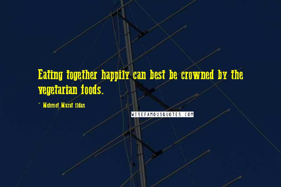 Mehmet Murat Ildan Quotes: Eating together happily can best be crowned by the vegetarian foods.