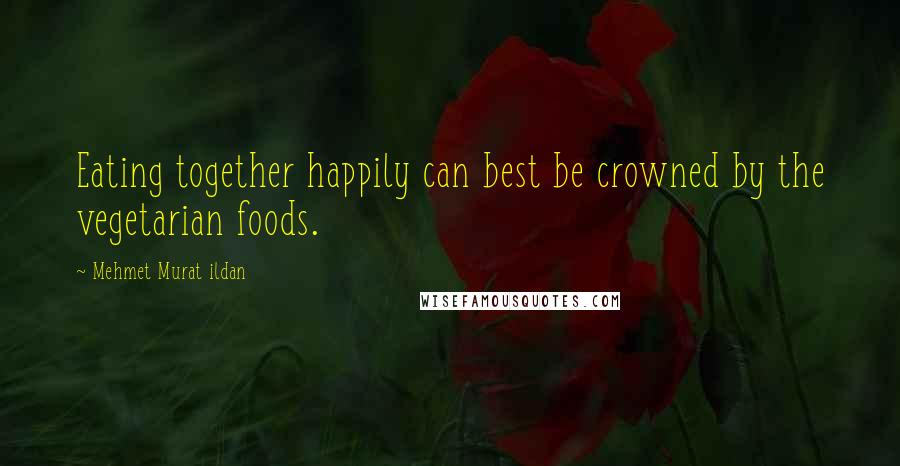 Mehmet Murat Ildan Quotes: Eating together happily can best be crowned by the vegetarian foods.