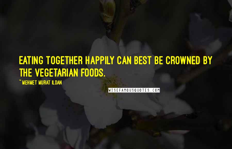 Mehmet Murat Ildan Quotes: Eating together happily can best be crowned by the vegetarian foods.