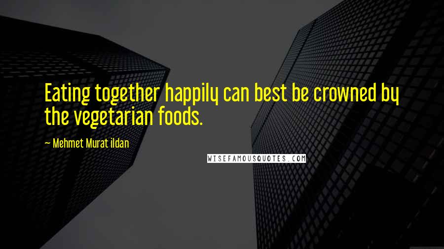 Mehmet Murat Ildan Quotes: Eating together happily can best be crowned by the vegetarian foods.