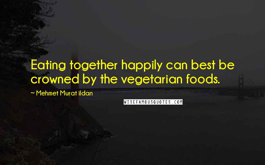 Mehmet Murat Ildan Quotes: Eating together happily can best be crowned by the vegetarian foods.