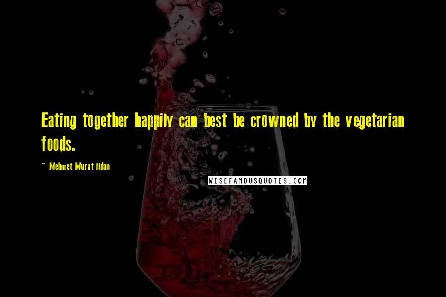 Mehmet Murat Ildan Quotes: Eating together happily can best be crowned by the vegetarian foods.