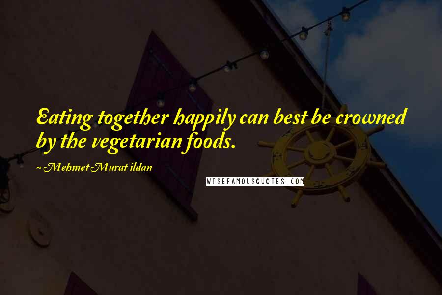 Mehmet Murat Ildan Quotes: Eating together happily can best be crowned by the vegetarian foods.
