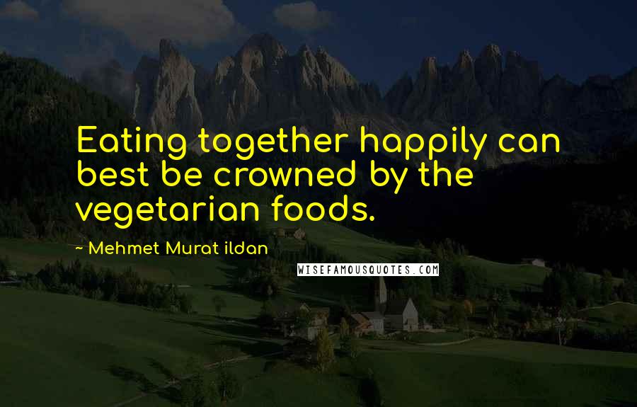 Mehmet Murat Ildan Quotes: Eating together happily can best be crowned by the vegetarian foods.