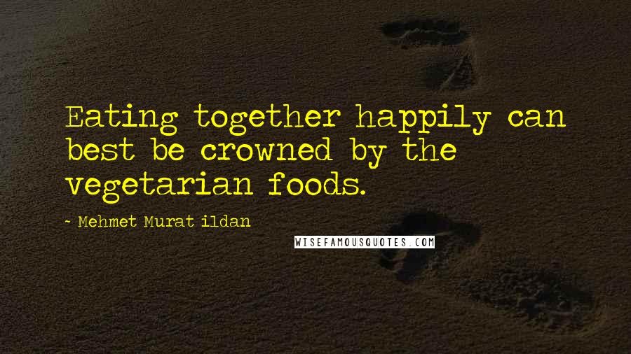 Mehmet Murat Ildan Quotes: Eating together happily can best be crowned by the vegetarian foods.
