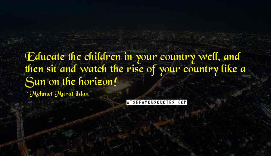 Mehmet Murat Ildan Quotes: Educate the children in your country well, and then sit and watch the rise of your country like a Sun on the horizon!