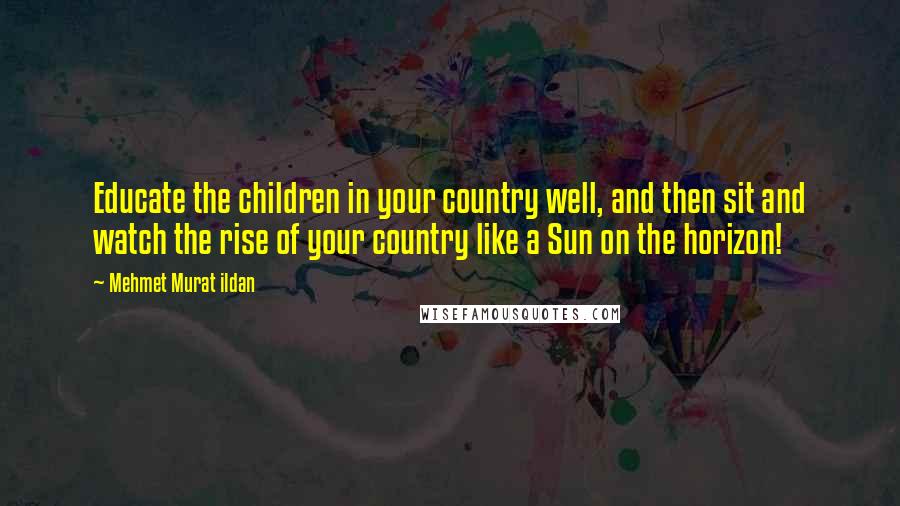 Mehmet Murat Ildan Quotes: Educate the children in your country well, and then sit and watch the rise of your country like a Sun on the horizon!