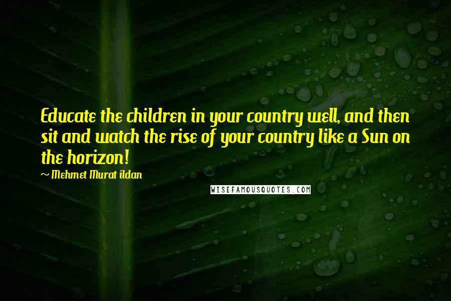 Mehmet Murat Ildan Quotes: Educate the children in your country well, and then sit and watch the rise of your country like a Sun on the horizon!