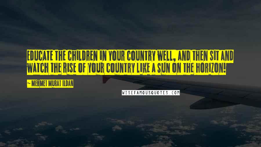 Mehmet Murat Ildan Quotes: Educate the children in your country well, and then sit and watch the rise of your country like a Sun on the horizon!