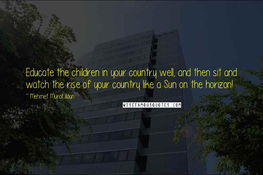 Mehmet Murat Ildan Quotes: Educate the children in your country well, and then sit and watch the rise of your country like a Sun on the horizon!