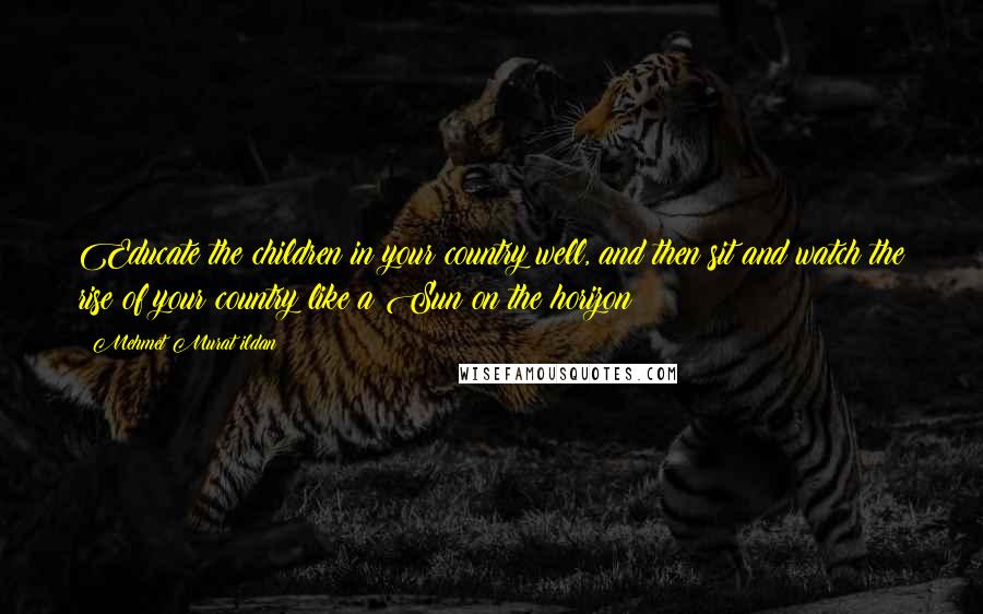 Mehmet Murat Ildan Quotes: Educate the children in your country well, and then sit and watch the rise of your country like a Sun on the horizon!