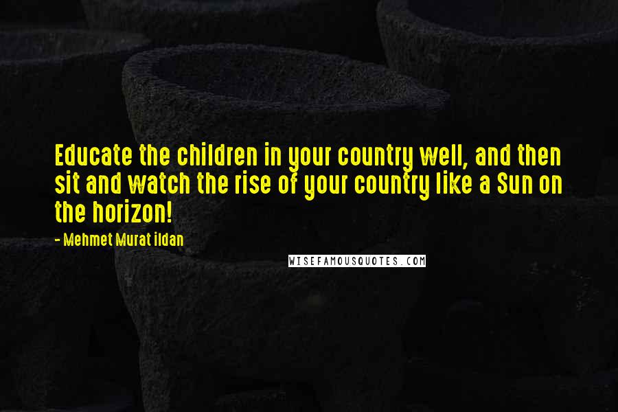 Mehmet Murat Ildan Quotes: Educate the children in your country well, and then sit and watch the rise of your country like a Sun on the horizon!