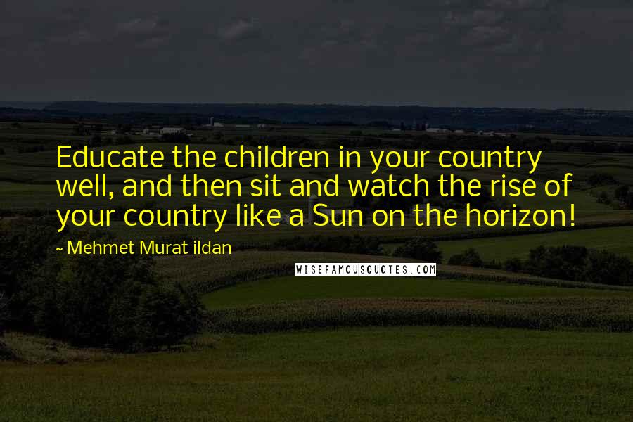 Mehmet Murat Ildan Quotes: Educate the children in your country well, and then sit and watch the rise of your country like a Sun on the horizon!