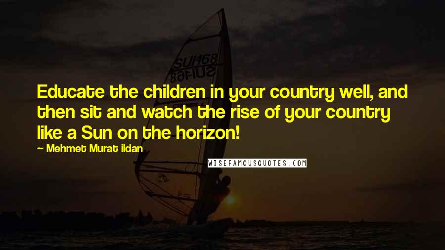 Mehmet Murat Ildan Quotes: Educate the children in your country well, and then sit and watch the rise of your country like a Sun on the horizon!
