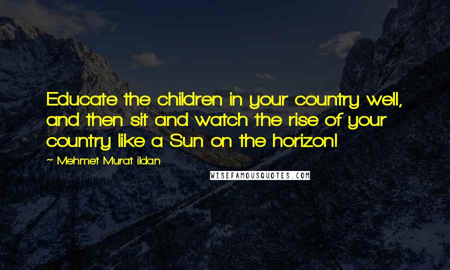 Mehmet Murat Ildan Quotes: Educate the children in your country well, and then sit and watch the rise of your country like a Sun on the horizon!