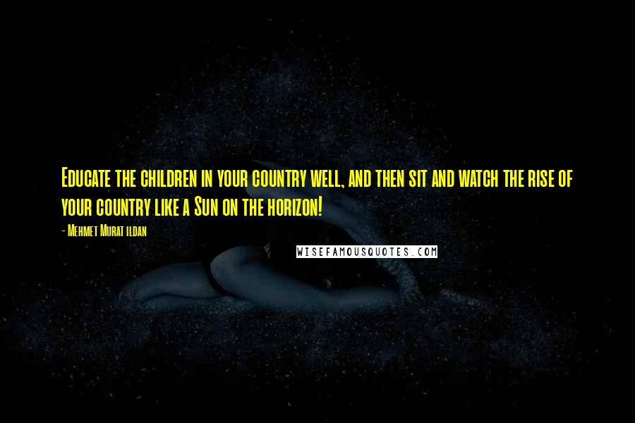 Mehmet Murat Ildan Quotes: Educate the children in your country well, and then sit and watch the rise of your country like a Sun on the horizon!