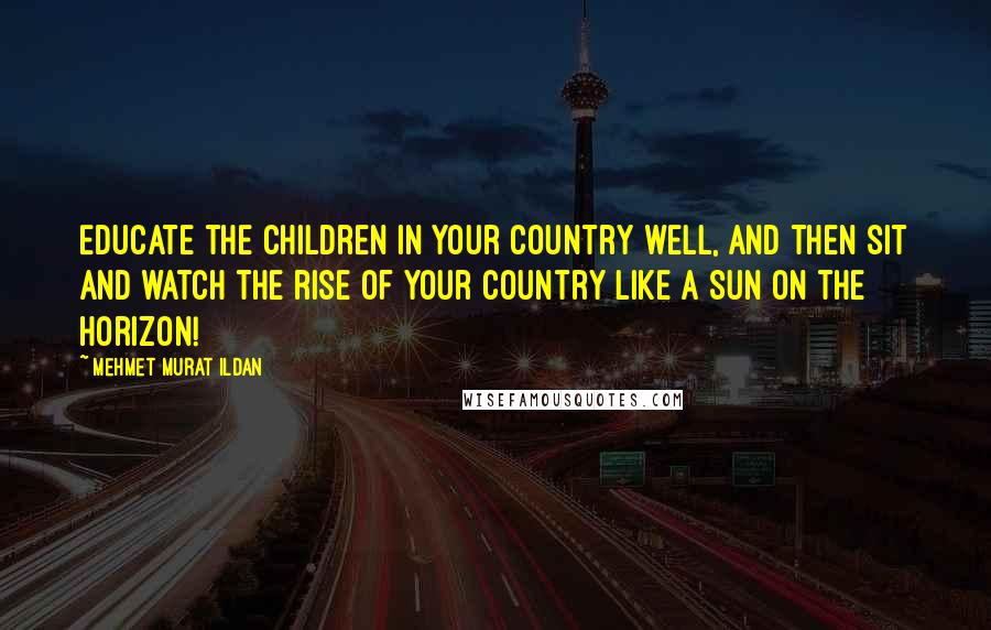 Mehmet Murat Ildan Quotes: Educate the children in your country well, and then sit and watch the rise of your country like a Sun on the horizon!