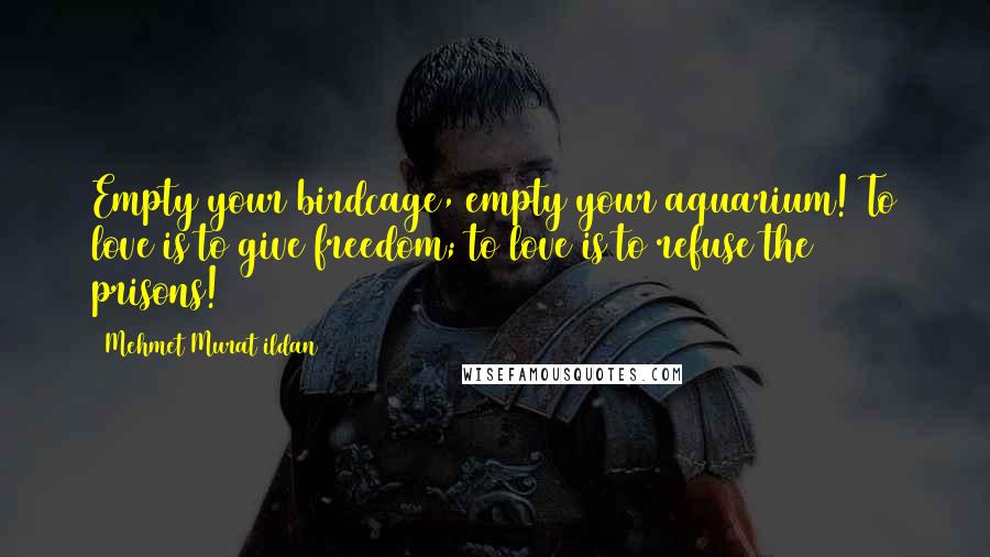 Mehmet Murat Ildan Quotes: Empty your birdcage, empty your aquarium! To love is to give freedom; to love is to refuse the prisons!