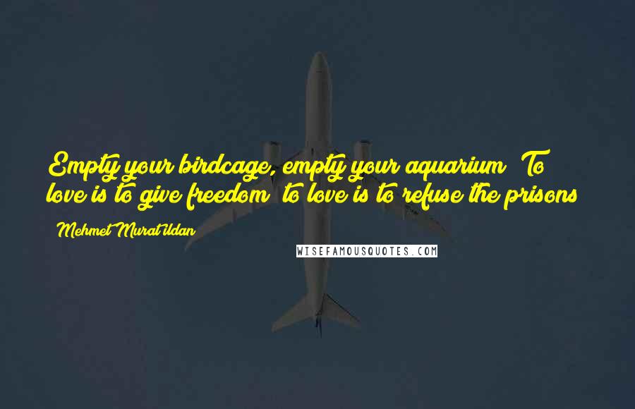 Mehmet Murat Ildan Quotes: Empty your birdcage, empty your aquarium! To love is to give freedom; to love is to refuse the prisons!