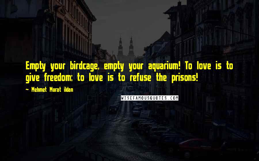 Mehmet Murat Ildan Quotes: Empty your birdcage, empty your aquarium! To love is to give freedom; to love is to refuse the prisons!