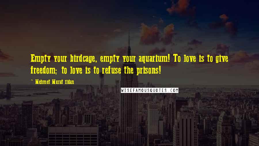 Mehmet Murat Ildan Quotes: Empty your birdcage, empty your aquarium! To love is to give freedom; to love is to refuse the prisons!