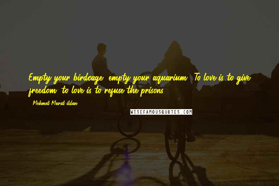 Mehmet Murat Ildan Quotes: Empty your birdcage, empty your aquarium! To love is to give freedom; to love is to refuse the prisons!