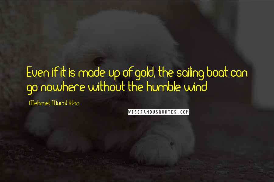 Mehmet Murat Ildan Quotes: Even if it is made up of gold, the sailing boat can go nowhere without the humble wind!