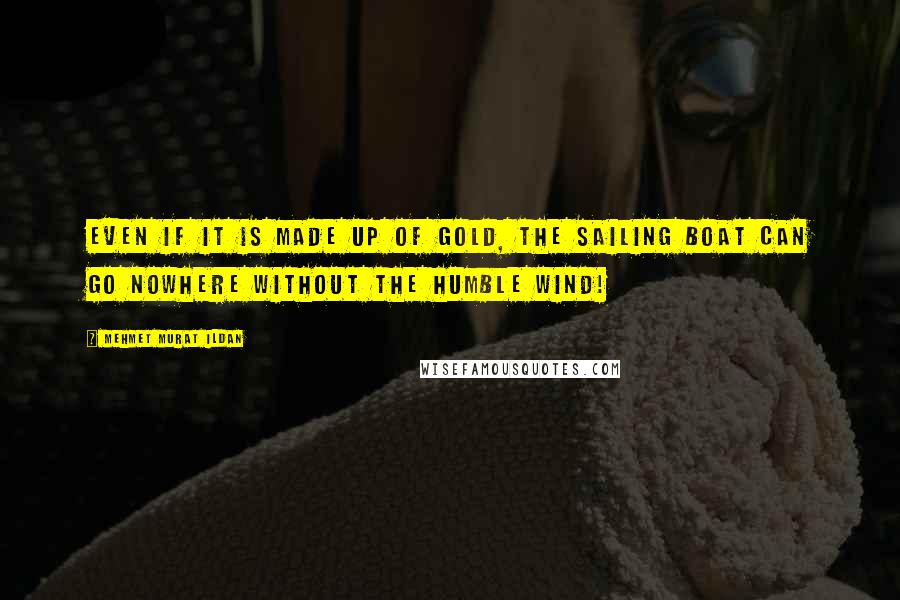 Mehmet Murat Ildan Quotes: Even if it is made up of gold, the sailing boat can go nowhere without the humble wind!