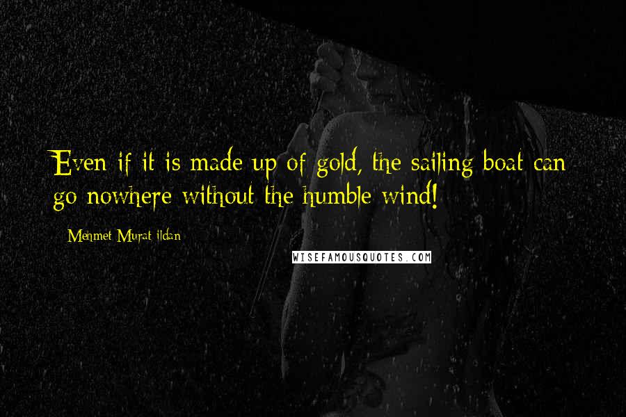 Mehmet Murat Ildan Quotes: Even if it is made up of gold, the sailing boat can go nowhere without the humble wind!