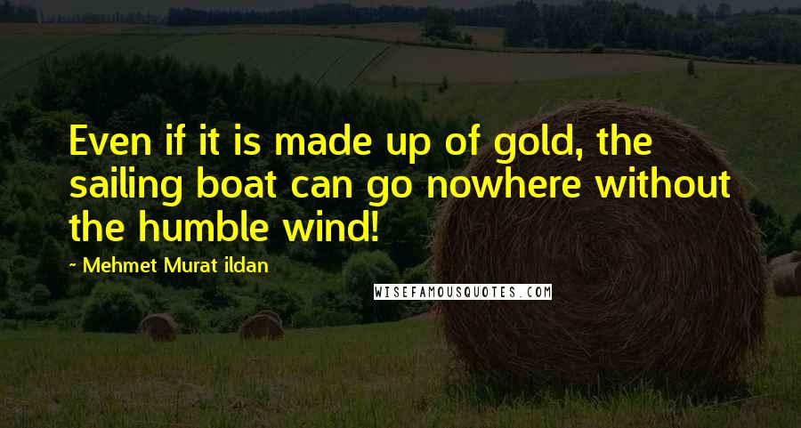 Mehmet Murat Ildan Quotes: Even if it is made up of gold, the sailing boat can go nowhere without the humble wind!