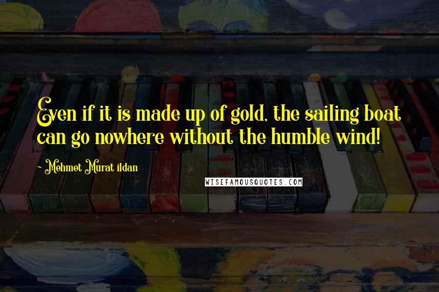 Mehmet Murat Ildan Quotes: Even if it is made up of gold, the sailing boat can go nowhere without the humble wind!