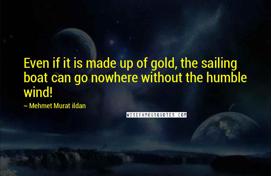 Mehmet Murat Ildan Quotes: Even if it is made up of gold, the sailing boat can go nowhere without the humble wind!