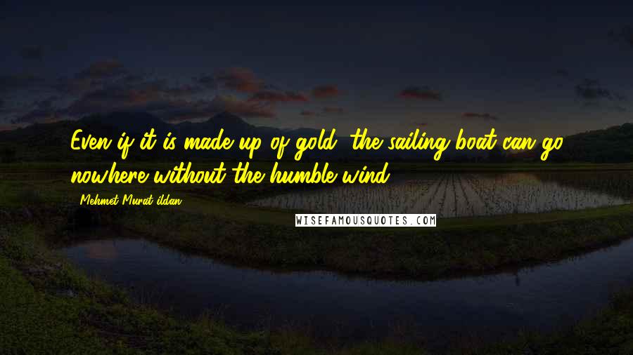 Mehmet Murat Ildan Quotes: Even if it is made up of gold, the sailing boat can go nowhere without the humble wind!