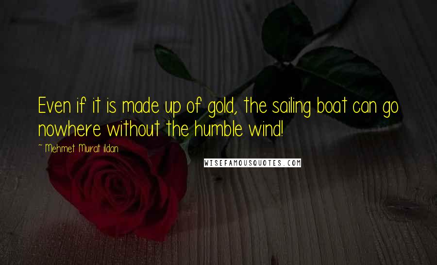 Mehmet Murat Ildan Quotes: Even if it is made up of gold, the sailing boat can go nowhere without the humble wind!