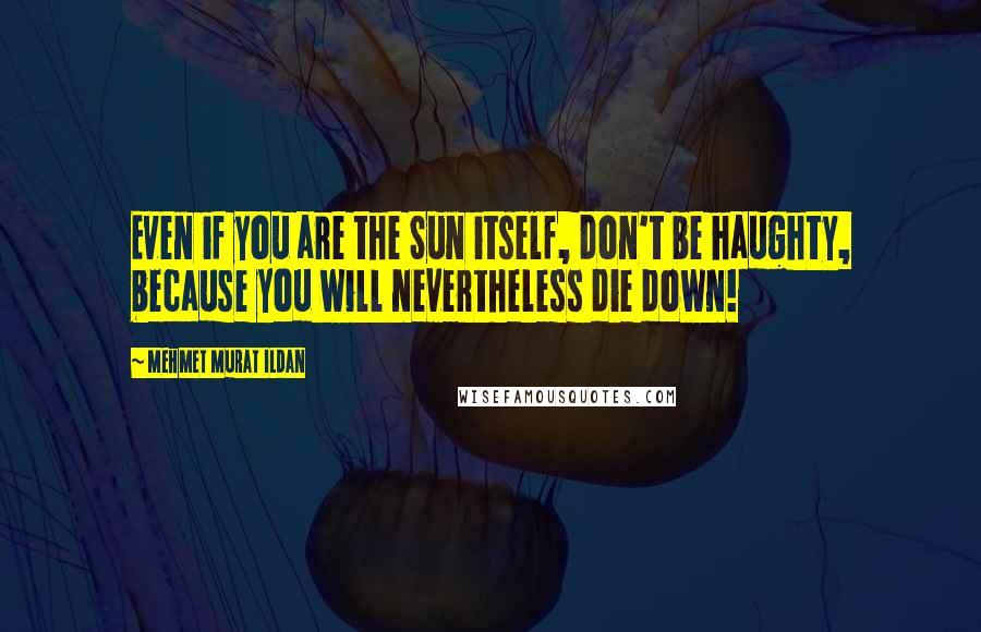 Mehmet Murat Ildan Quotes: Even if you are the Sun itself, don't be haughty, because you will nevertheless die down!