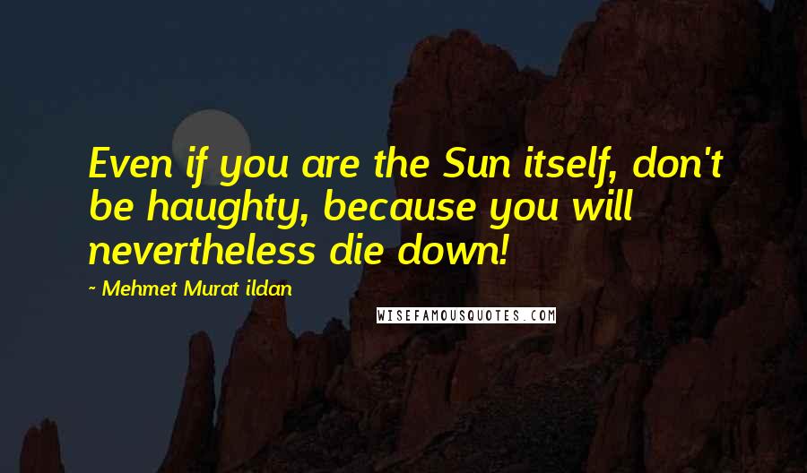 Mehmet Murat Ildan Quotes: Even if you are the Sun itself, don't be haughty, because you will nevertheless die down!