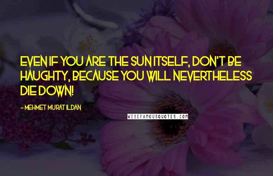 Mehmet Murat Ildan Quotes: Even if you are the Sun itself, don't be haughty, because you will nevertheless die down!