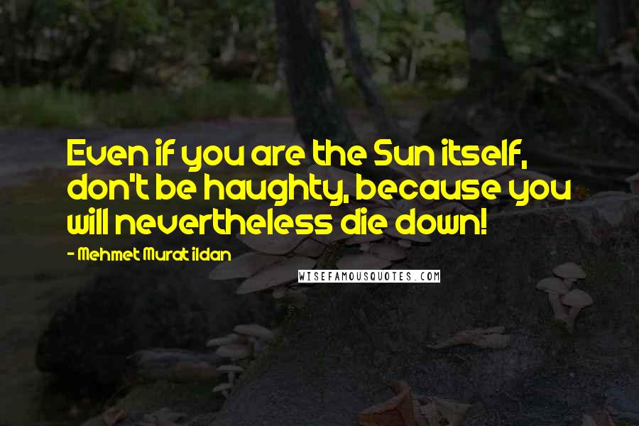 Mehmet Murat Ildan Quotes: Even if you are the Sun itself, don't be haughty, because you will nevertheless die down!