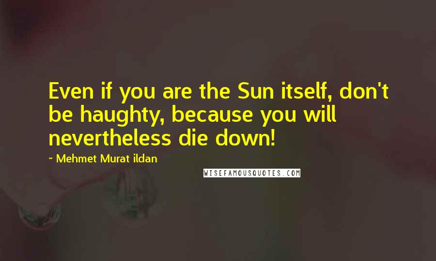 Mehmet Murat Ildan Quotes: Even if you are the Sun itself, don't be haughty, because you will nevertheless die down!