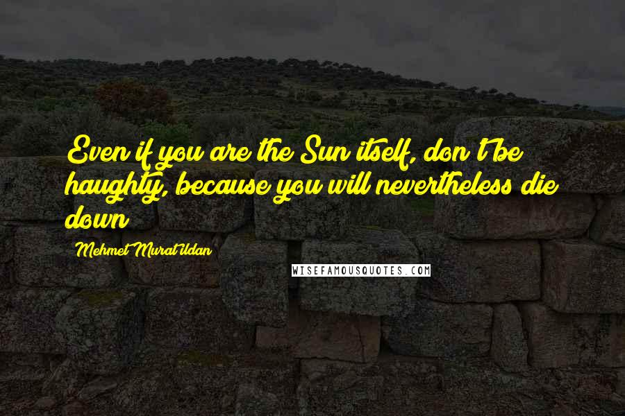 Mehmet Murat Ildan Quotes: Even if you are the Sun itself, don't be haughty, because you will nevertheless die down!