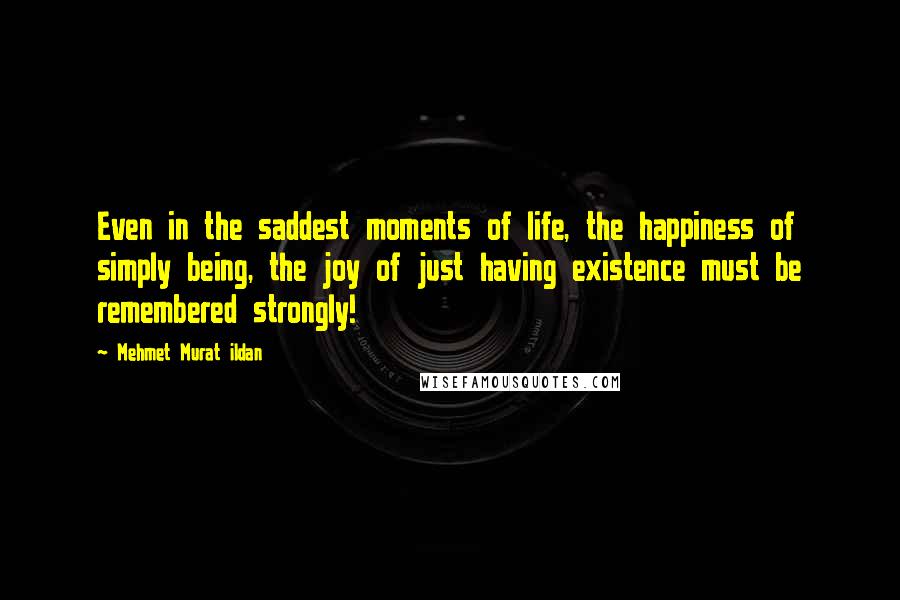 Mehmet Murat Ildan Quotes: Even in the saddest moments of life, the happiness of simply being, the joy of just having existence must be remembered strongly!