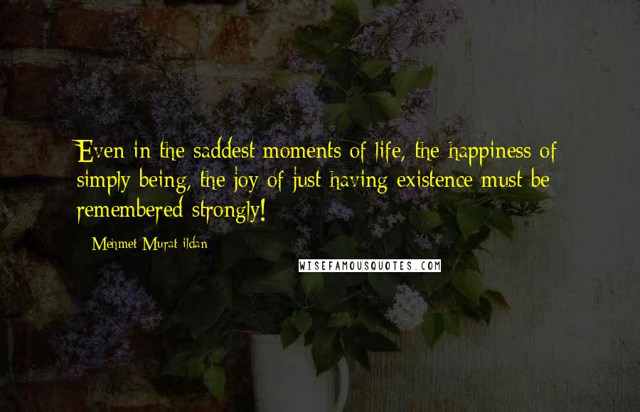 Mehmet Murat Ildan Quotes: Even in the saddest moments of life, the happiness of simply being, the joy of just having existence must be remembered strongly!
