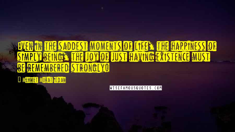 Mehmet Murat Ildan Quotes: Even in the saddest moments of life, the happiness of simply being, the joy of just having existence must be remembered strongly!