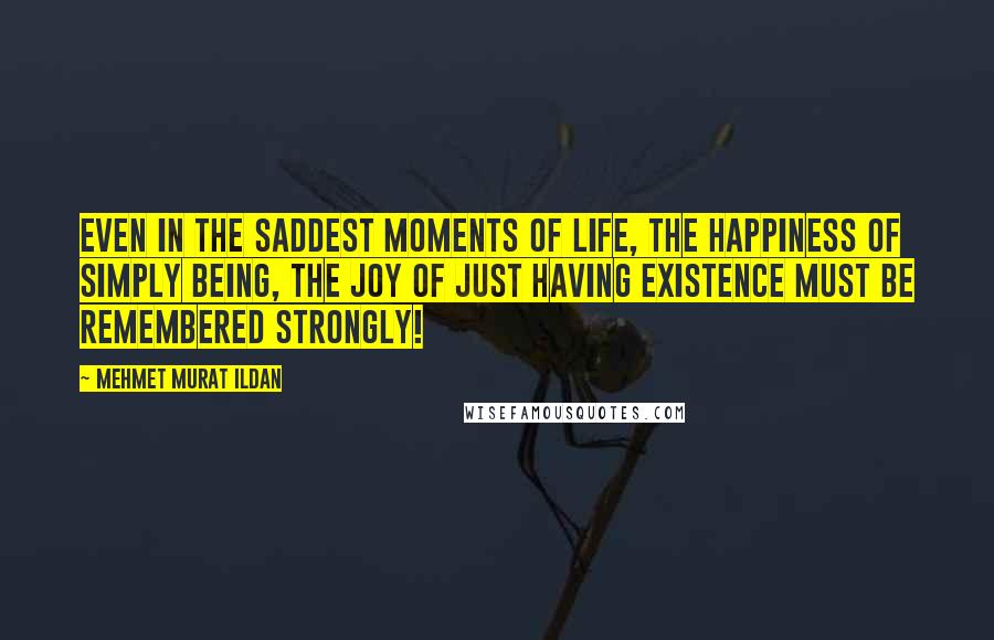 Mehmet Murat Ildan Quotes: Even in the saddest moments of life, the happiness of simply being, the joy of just having existence must be remembered strongly!