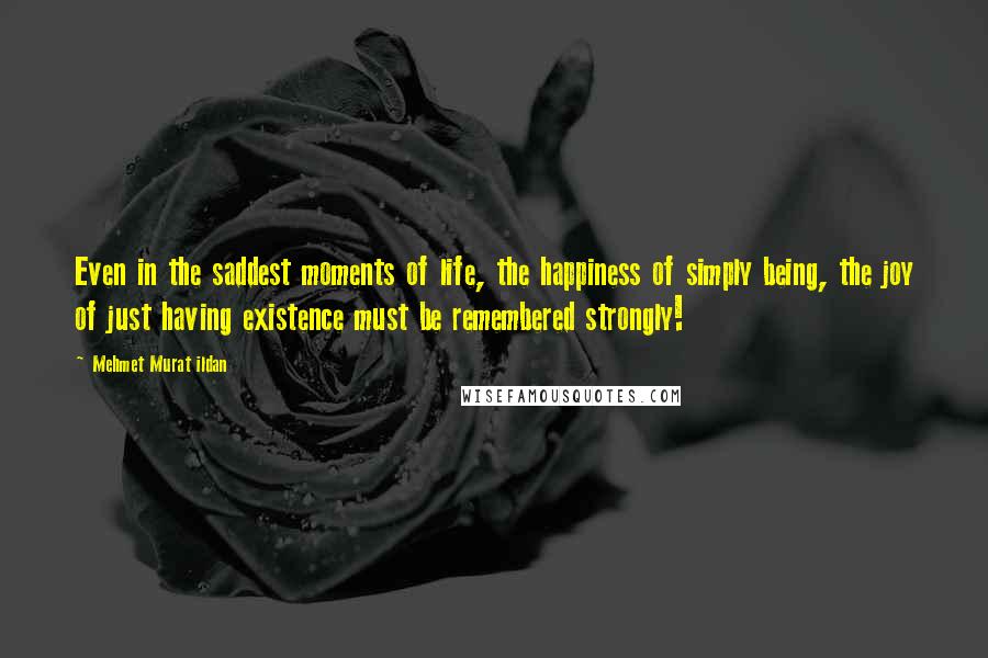 Mehmet Murat Ildan Quotes: Even in the saddest moments of life, the happiness of simply being, the joy of just having existence must be remembered strongly!