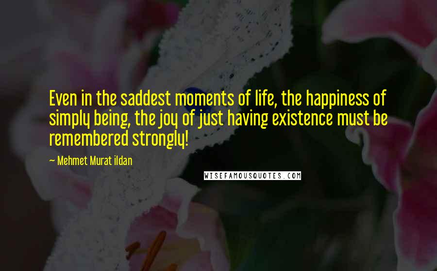 Mehmet Murat Ildan Quotes: Even in the saddest moments of life, the happiness of simply being, the joy of just having existence must be remembered strongly!