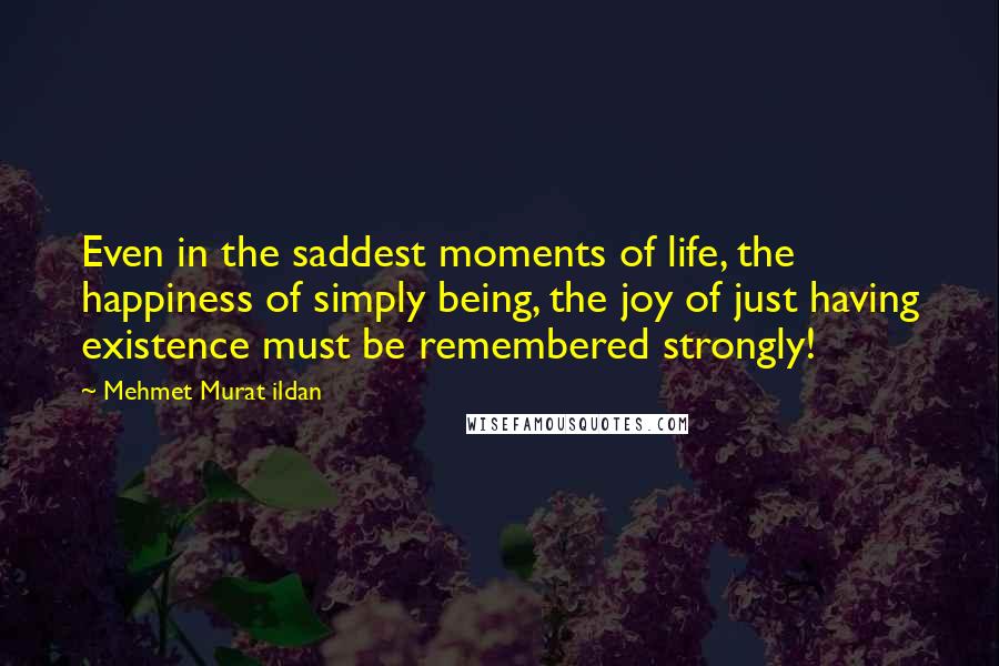 Mehmet Murat Ildan Quotes: Even in the saddest moments of life, the happiness of simply being, the joy of just having existence must be remembered strongly!