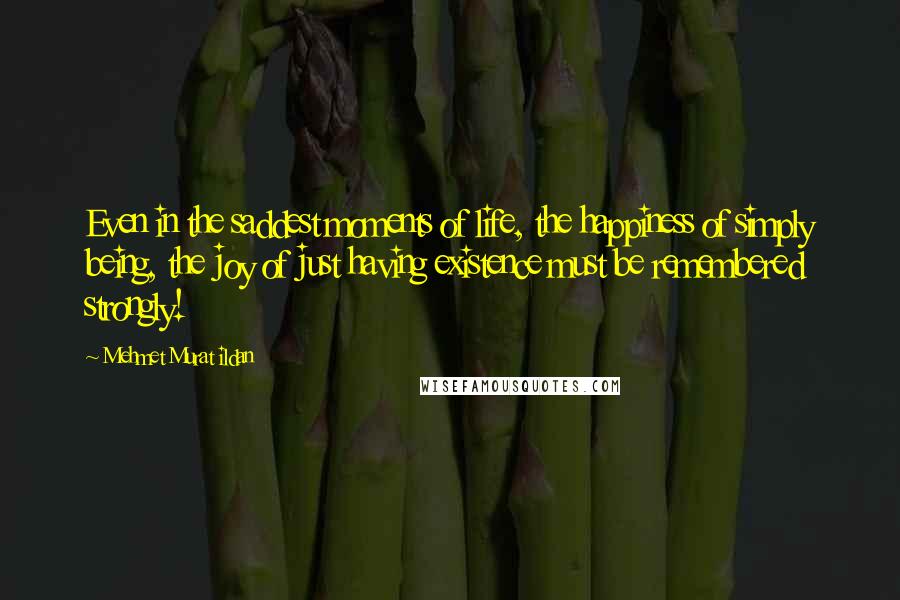 Mehmet Murat Ildan Quotes: Even in the saddest moments of life, the happiness of simply being, the joy of just having existence must be remembered strongly!